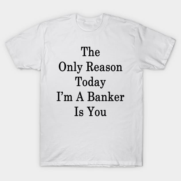 The Only Reason Today I'm A Banker Is You T-Shirt by supernova23